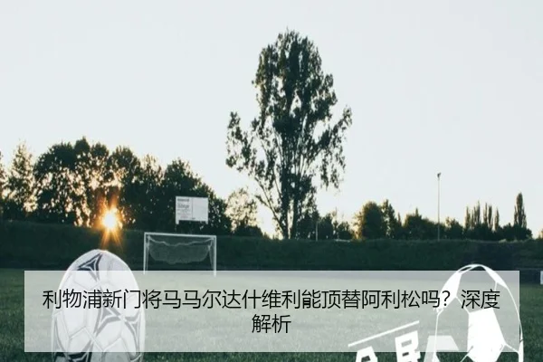 利物浦新门将马马尔达什维利能顶替阿利松吗？深度解析